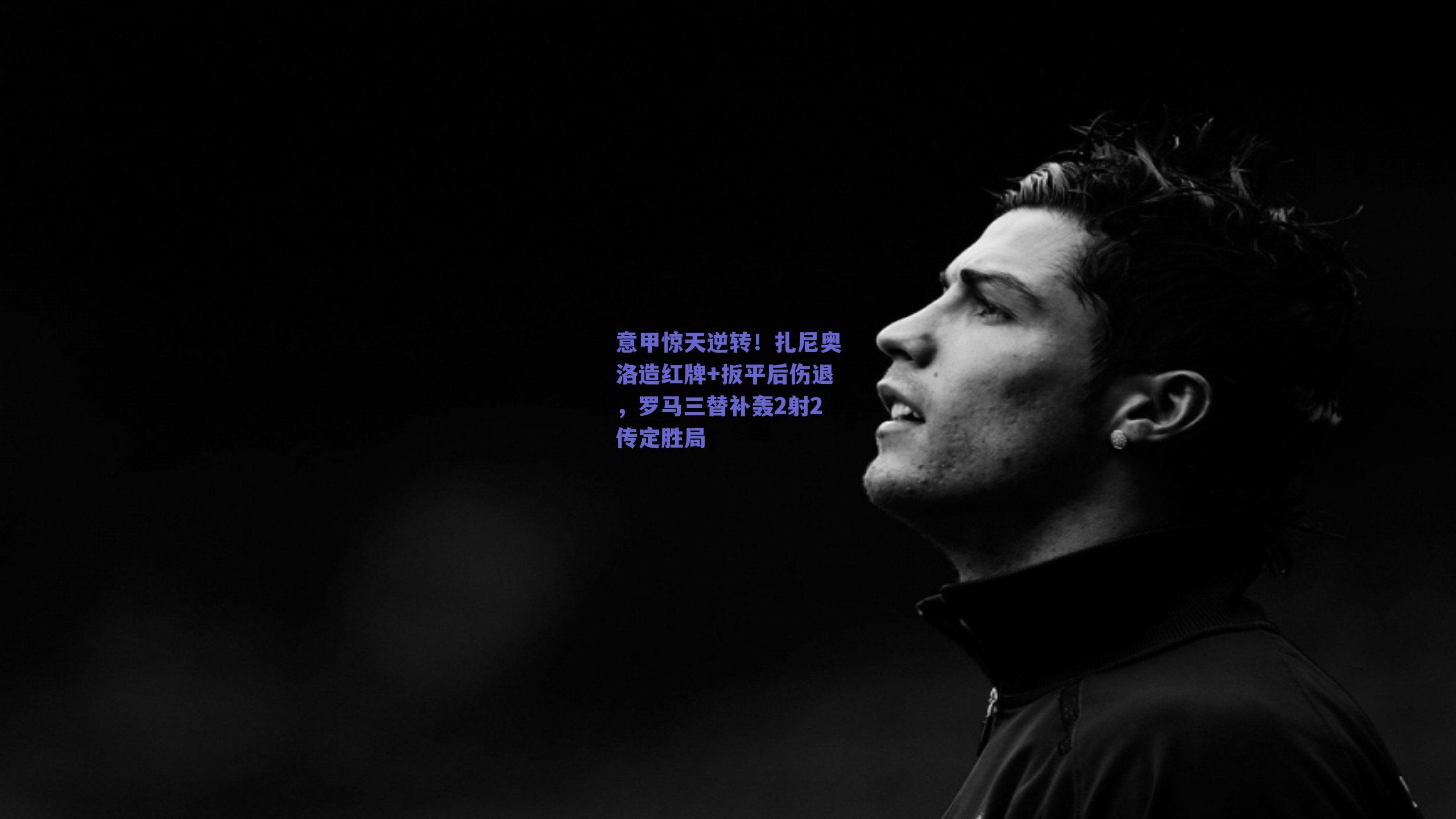 意甲惊天逆转!扎尼奥洛造红牌+扳平后伤退,罗马三替补轰2射2传定胜局