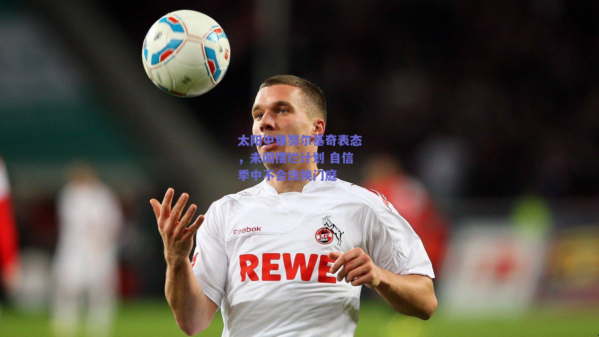 太阳中锋努尔基奇表态,未闻摆烂计划 自信季中不会改换门庭